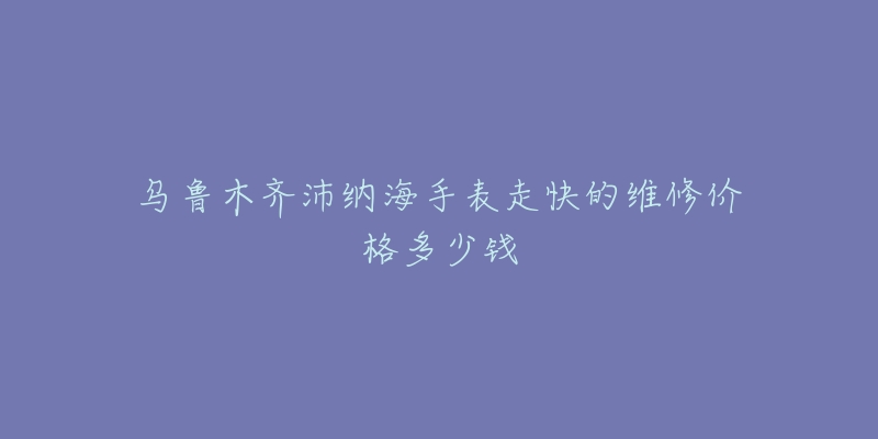乌鲁木齐沛纳海手表走快的维修价格多少钱-名表号 乌鲁木齐沛纳海手表走快的维修价格多少钱