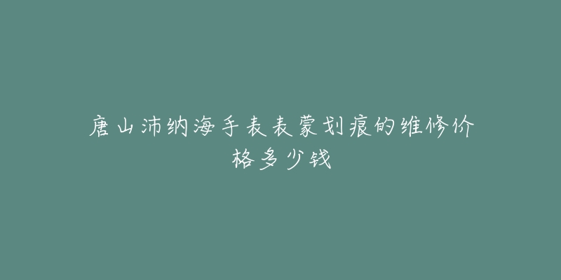 唐山沛纳海手表表蒙划痕的维修价格多少钱-名表号 唐山沛纳海手表表蒙划痕的维修价格多少钱