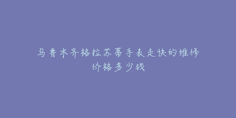 乌鲁木齐格拉苏蒂手表走快的维修价格多少钱-名表号 乌鲁木齐格拉苏蒂手表走快的维修价格多少钱