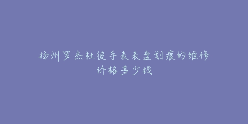 扬州罗杰杜彼手表表盘划痕的维修价格多少钱-名表号 扬州罗杰杜彼手表表盘划痕的维修价格多少钱
