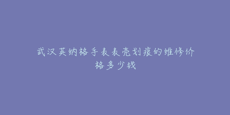 武汉英纳格手表表壳划痕的维修价格多少钱-名表号 武汉英纳格手表表壳划痕的维修价格多少钱