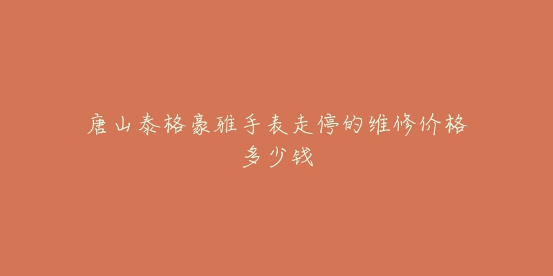 唐山泰格豪雅手表走停的维修价格多少钱-名表号 唐山泰格豪雅手表走停的维修价格多少钱