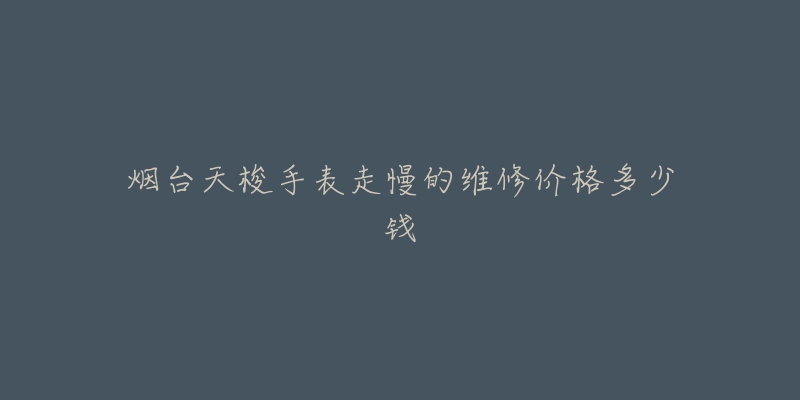 烟台天梭手表走慢的维修价格多少钱-名表号 烟台天梭手表走慢的维修价格多少钱