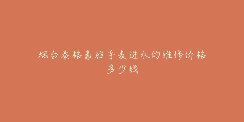 烟台泰格豪雅手表进水的维修价格多少钱-名表号 烟台泰格豪雅手表进水的维修价格多少钱