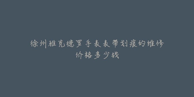 徐州雅克德罗手表表带划痕的维修价格多少钱-名表号 徐州雅克德罗手表表带划痕的维修价格多少钱