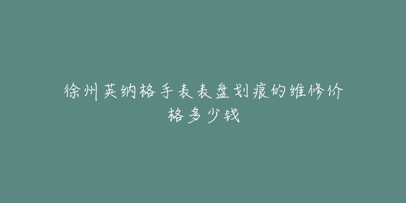 徐州英纳格手表表盘划痕的维修价格多少钱-名表号 徐州英纳格手表表盘划痕的维修价格多少钱