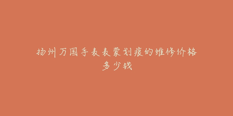 扬州万国手表表蒙划痕的维修价格多少钱-名表号 扬州万国手表表蒙划痕的维修价格多少钱
