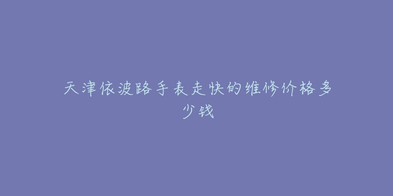 天津依波路手表走快的维修价格多少钱-名表号 天津依波路手表走快的维修价格多少钱