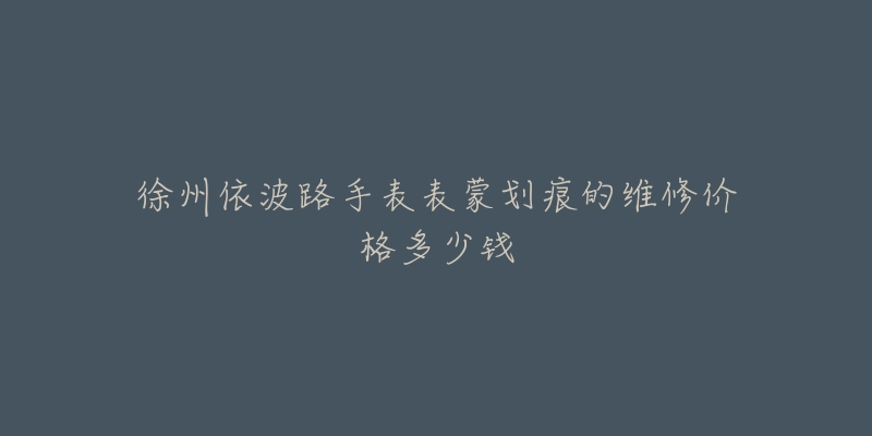 徐州依波路手表表蒙划痕的维修价格多少钱-名表号 徐州依波路手表表蒙划痕的维修价格多少钱