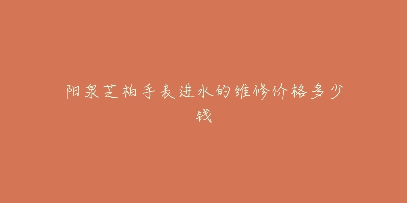 阳泉芝柏手表进水的维修价格多少钱-名表号 阳泉芝柏手表进水的维修价格多少钱