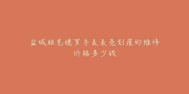 盐城雅克德罗手表表壳划痕的维修价格多少钱-名表号 盐城雅克德罗手表表壳划痕的维修价格多少钱