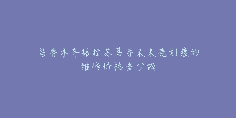 乌鲁木齐格拉苏蒂手表表壳划痕的维修价格多少钱-名表号 乌鲁木齐格拉苏蒂手表表壳划痕的维修价格多少钱
