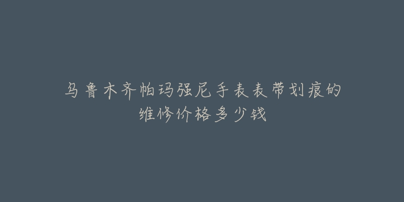 乌鲁木齐帕玛强尼手表表带划痕的维修价格多少钱-名表号 乌鲁木齐帕玛强尼手表表带划痕的维修价格多少钱