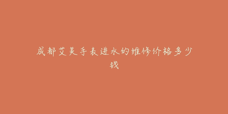成都艾美手表进水的维修价格多少钱-名表号 成都艾美手表进水的维修价格多少钱