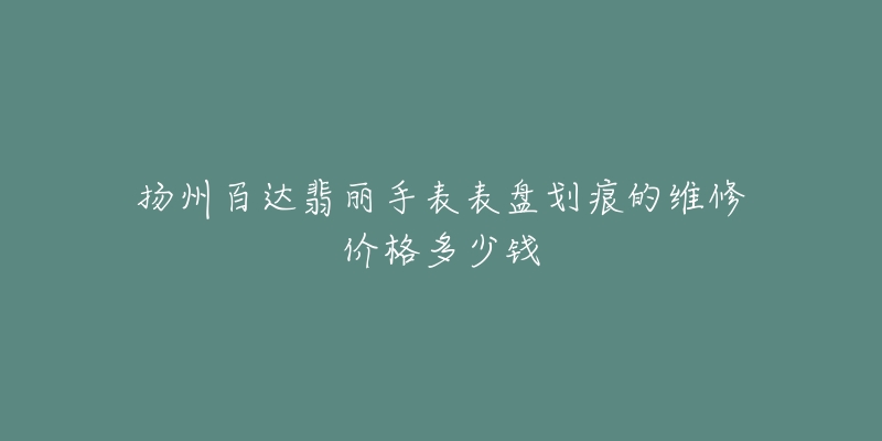 扬州百达翡丽手表表盘划痕的维修价格多少钱-名表号 扬州百达翡丽手表表盘划痕的维修价格多少钱