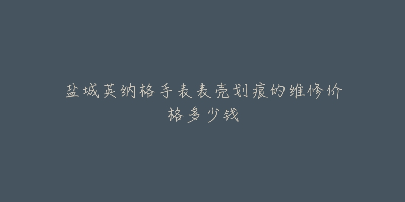 盐城英纳格手表表壳划痕的维修价格多少钱-名表号 盐城英纳格手表表壳划痕的维修价格多少钱
