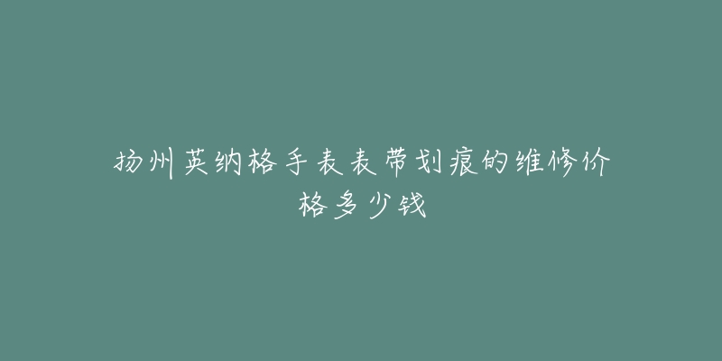 扬州英纳格手表表带划痕的维修价格多少钱-名表号 扬州英纳格手表表带划痕的维修价格多少钱