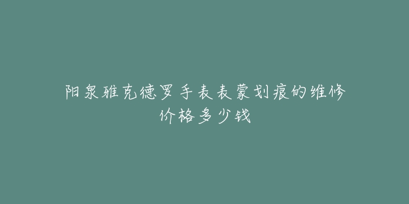 阳泉雅克德罗手表表蒙划痕的维修价格多少钱-名表号 阳泉雅克德罗手表表蒙划痕的维修价格多少钱