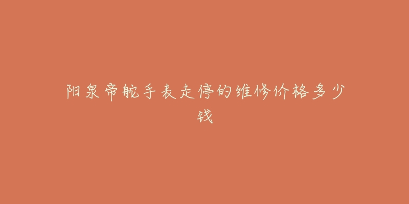 阳泉帝舵手表走停的维修价格多少钱-名表号 阳泉帝舵手表走停的维修价格多少钱
