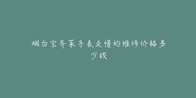 烟台宝齐莱手表走慢的维修价格多少钱-名表号 烟台宝齐莱手表走慢的维修价格多少钱