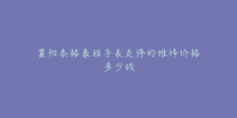 襄阳泰格豪雅手表走停的维修价格多少钱-名表号 襄阳泰格豪雅手表走停的维修价格多少钱
