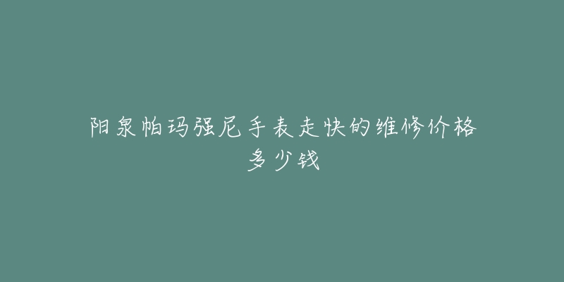 阳泉帕玛强尼手表走快的维修价格多少钱-名表号 阳泉帕玛强尼手表走快的维修价格多少钱