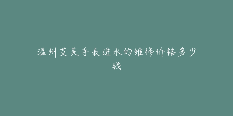 温州艾美手表进水的维修价格多少钱-名表号 温州艾美手表进水的维修价格多少钱