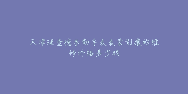 天津理查德米勒手表表蒙划痕的维修价格多少钱-名表号 天津理查德米勒手表表蒙划痕的维修价格多少钱