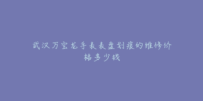 武汉万宝龙手表表盘划痕的维修价格多少钱-名表号 武汉万宝龙手表表盘划痕的维修价格多少钱