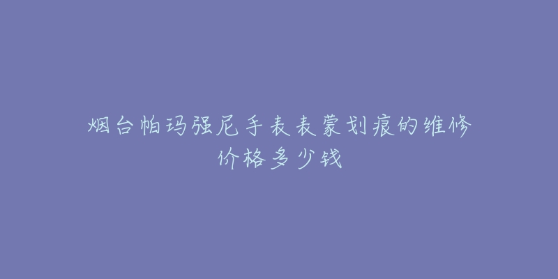 烟台帕玛强尼手表表蒙划痕的维修价格多少钱-名表号 烟台帕玛强尼手表表蒙划痕的维修价格多少钱