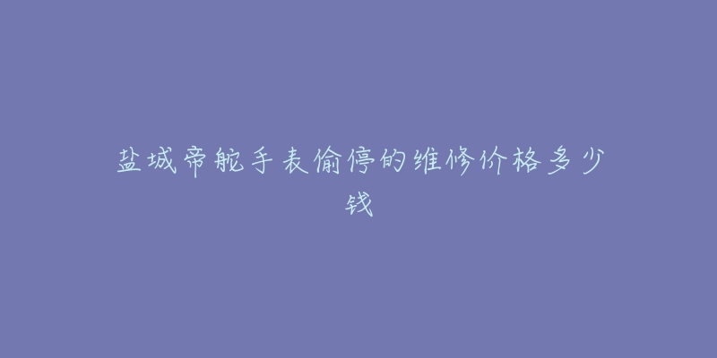 盐城帝舵手表偷停的维修价格多少钱-名表号 盐城帝舵手表偷停的维修价格多少钱