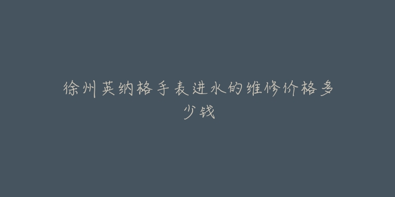 徐州英纳格手表进水的维修价格多少钱-名表号 徐州英纳格手表进水的维修价格多少钱