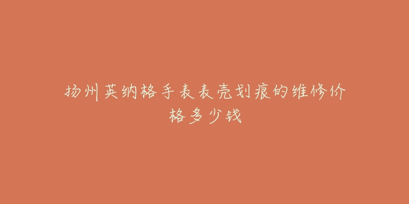 扬州英纳格手表表壳划痕的维修价格多少钱-名表号 扬州英纳格手表表壳划痕的维修价格多少钱