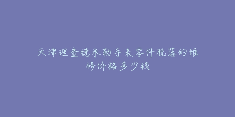 天津理查德米勒手表零件脱落的维修价格多少钱-名表号 天津理查德米勒手表零件脱落的维修价格多少钱