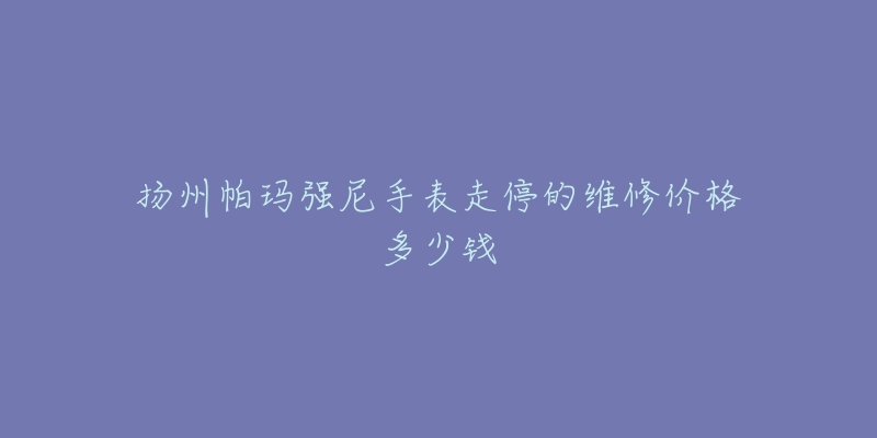 扬州帕玛强尼手表走停的维修价格多少钱-名表号 扬州帕玛强尼手表走停的维修价格多少钱