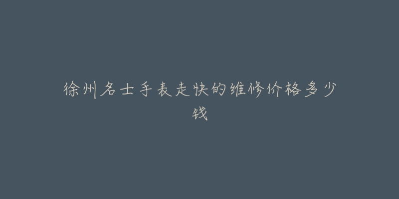 徐州名士手表走快的维修价格多少钱-名表号 徐州名士手表走快的维修价格多少钱