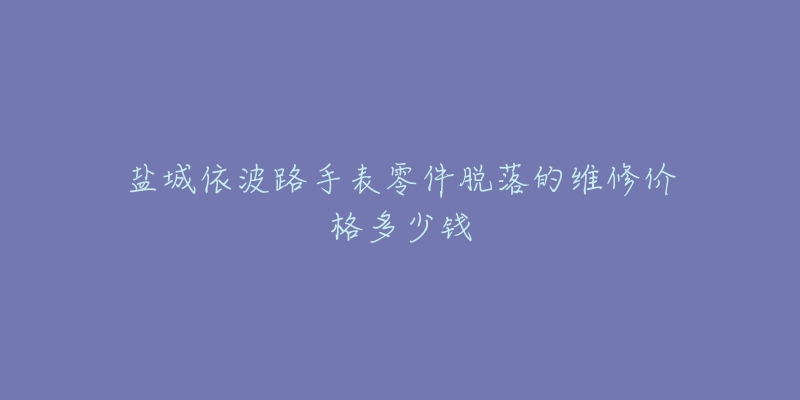 盐城依波路手表零件脱落的维修价格多少钱-名表号 盐城依波路手表零件脱落的维修价格多少钱