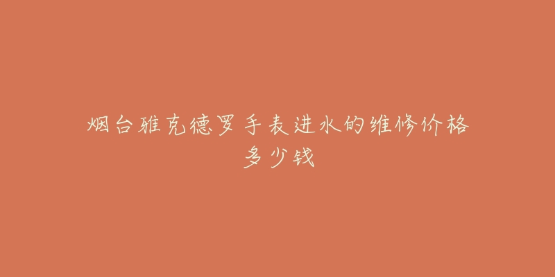 烟台雅克德罗手表进水的维修价格多少钱-名表号 烟台雅克德罗手表进水的维修价格多少钱