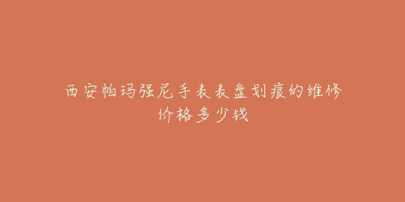 西安帕玛强尼手表表盘划痕的维修价格多少钱-名表号 西安帕玛强尼手表表盘划痕的维修价格多少钱
