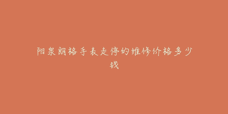 阳泉朗格手表走停的维修价格多少钱-名表号 阳泉朗格手表走停的维修价格多少钱