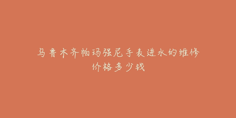 乌鲁木齐帕玛强尼手表进水的维修价格多少钱-名表号 乌鲁木齐帕玛强尼手表进水的维修价格多少钱