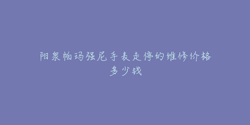 阳泉帕玛强尼手表走停的维修价格多少钱-名表号 阳泉帕玛强尼手表走停的维修价格多少钱