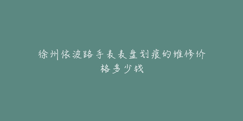 徐州依波路手表表盘划痕的维修价格多少钱-名表号 徐州依波路手表表盘划痕的维修价格多少钱