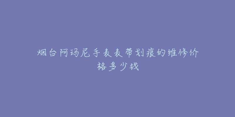 烟台阿玛尼手表表带划痕的维修价格多少钱-名表号 烟台阿玛尼手表表带划痕的维修价格多少钱