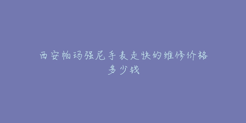 西安帕玛强尼手表走快的维修价格多少钱-名表号 西安帕玛强尼手表走快的维修价格多少钱