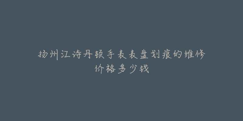 扬州江诗丹顿手表表盘划痕的维修价格多少钱-名表号 扬州江诗丹顿手表表盘划痕的维修价格多少钱