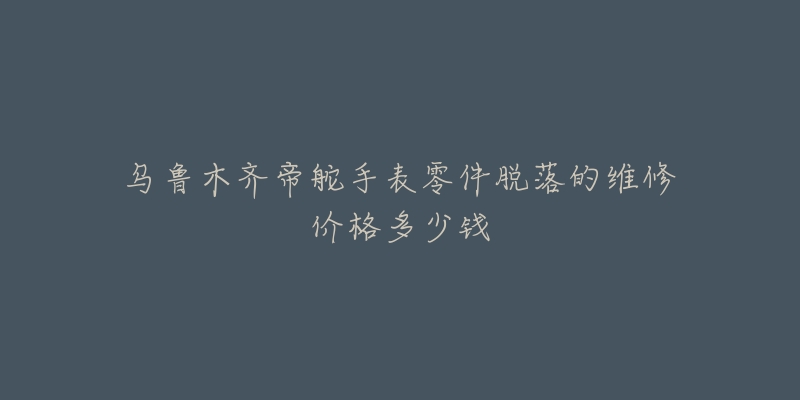 乌鲁木齐帝舵手表零件脱落的维修价格多少钱-名表号 乌鲁木齐帝舵手表零件脱落的维修价格多少钱