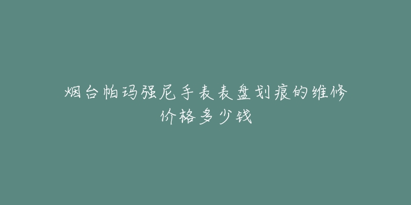 烟台帕玛强尼手表表盘划痕的维修价格多少钱-名表号 烟台帕玛强尼手表表盘划痕的维修价格多少钱