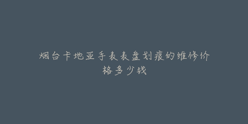烟台卡地亚手表表盘划痕的维修价格多少钱-名表号 烟台卡地亚手表表盘划痕的维修价格多少钱