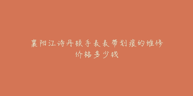 襄阳江诗丹顿手表表带划痕的维修价格多少钱-名表号 襄阳江诗丹顿手表表带划痕的维修价格多少钱